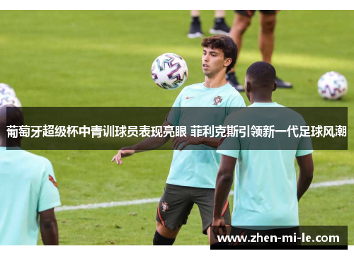 葡萄牙超级杯中青训球员表现亮眼 菲利克斯引领新一代足球风潮