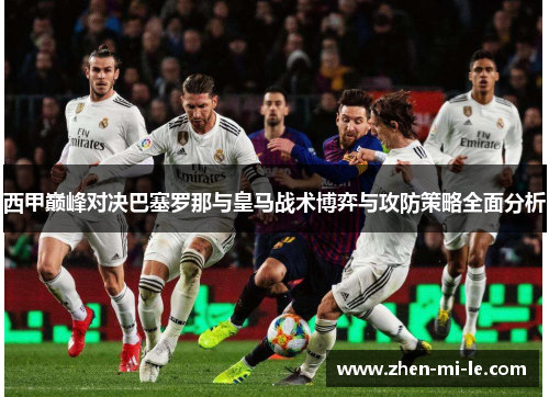 西甲巅峰对决巴塞罗那与皇马战术博弈与攻防策略全面分析