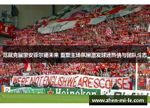 范戴克展望安菲尔德未来 重塑主场氛围激发球迷热情与团队斗志 范戴克展望安菲尔德未来 重塑主场氛围激发球迷热情与团队斗志
