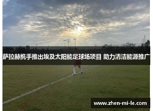 萨拉赫携手推出埃及太阳能足球场项目 助力清洁能源推广 萨拉赫携手推出埃及太阳能足球场项目 助力清洁能源推广