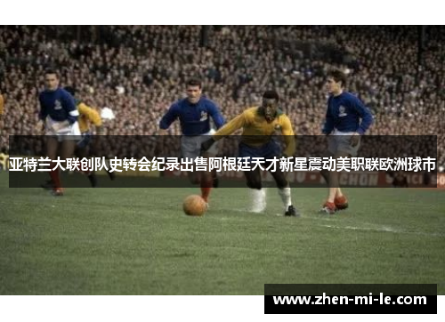 亚特兰大联创队史转会纪录出售阿根廷天才新星震动美职联欧洲球市 亚特兰大联创队史转会纪录出售阿根廷天才新星震动美职联欧洲球市