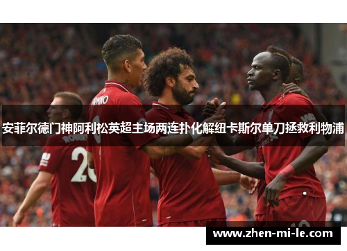 安菲尔德门神阿利松英超主场两连扑化解纽卡斯尔单刀拯救利物浦