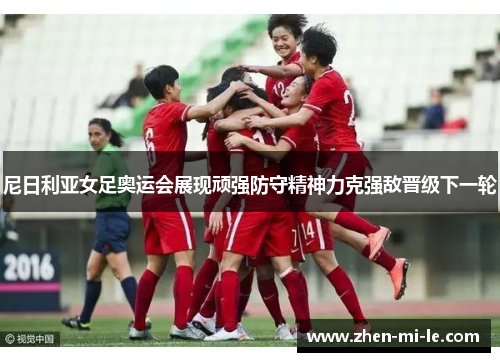 尼日利亚女足奥运会展现顽强防守精神力克强敌晋级下一轮