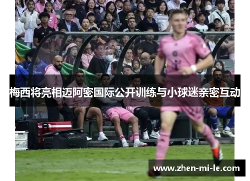 梅西将亮相迈阿密国际公开训练与小球迷亲密互动