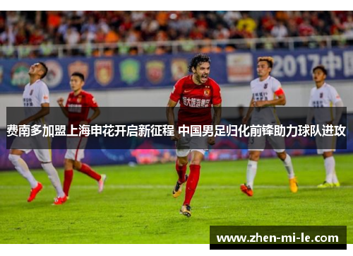 费南多加盟上海申花开启新征程 中国男足归化前锋助力球队进攻