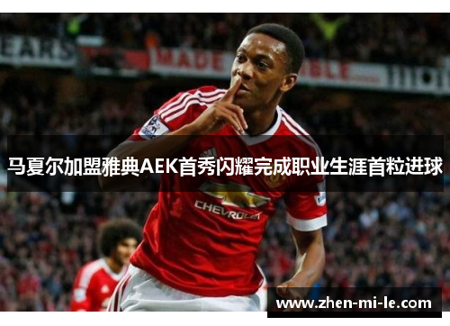 马夏尔加盟雅典AEK首秀闪耀完成职业生涯首粒进球 马夏尔加盟雅典AEK首秀闪耀完成职业生涯首粒进球